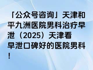「公众号咨询」天津和平九洲医院男科治疗早泄（2025）天津看早泄口碑好的医院男科！
