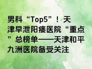 男科“Top5”！天津早泄阳痿医院“重点”总榜单——天津和平九洲医院备受关注