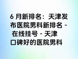 6 月新排名：天津发布医院男科新排名 - 在线挂号 - 天津口碑好的医院男科