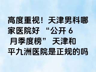 高度重视！天津男科哪家医院好 “公开 6 月季度榜” 天津和平九洲医院是正规的吗