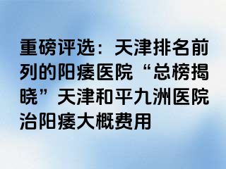 重磅评选：天津排名前列的阳痿医院“总榜揭晓”天津和平九洲医院治阳痿大概费用