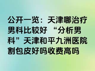 公开一览：天津哪治疗男科比较好 “分析男科”天津和平九洲医院割包皮好吗收费高吗