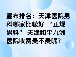 宣布排名：天津医院男科哪家比较好 “正规男科” 天津和平九洲医院收费贵不贵呢？