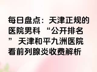 每日盘点：天津正规的医院男科 “公开排名” 天津和平九洲医院看前列腺炎收费解析