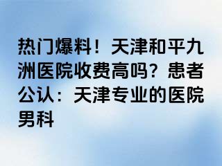热门爆料！天津和平九洲医院收费高吗？患者公认：天津专业的医院男科