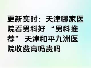更新实时：天津哪家医院看男科好 “男科推荐” 天津和平九洲医院收费高吗贵吗