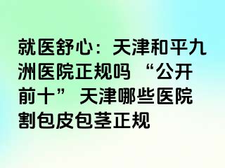 就医舒心：天津和平九洲医院正规吗 “公开前十” 天津哪些医院割包皮包茎正规