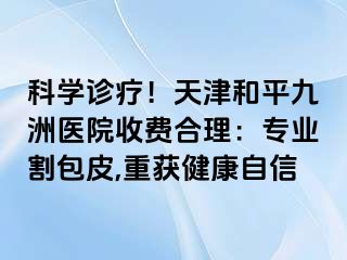科学诊疗！天津和平九洲医院收费合理：专业割包皮,重获健康自信