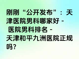 刚刚“公开发布”：天津医院男科哪家好 - 医院男科排名 - 天津和平九洲医院正规吗？