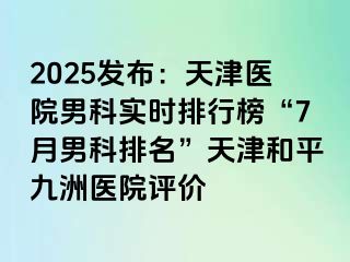 2025发布：天津医院男科实时排行榜“7月男科排名”天津和平九洲医院评价