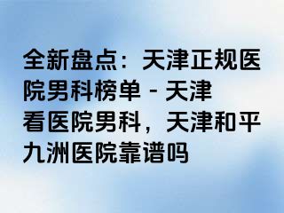 全新盘点：天津正规医院男科榜单 - 天津看医院男科，天津和平九洲医院靠谱吗