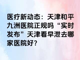 医疗新动态：天津和平九洲医院正规吗“实时发布”天津看早泄去哪家医院好？