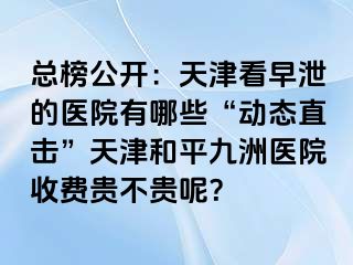 总榜公开：天津看早泄的医院有哪些“动态直击”天津和平九洲医院收费贵不贵呢？