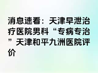 消息速看：天津早泄治疗医院男科“专病专治”天津和平九洲医院评价