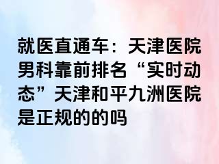 就医直通车：天津医院男科靠前排名“实时动态”天津和平九洲医院是正规的的吗