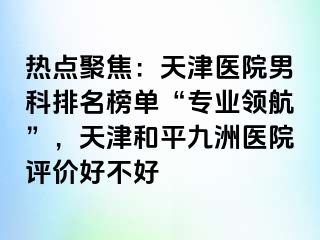 热点聚焦：天津医院男科排名榜单“专业领航”，天津和平九洲医院评价好不好
