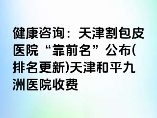 健康咨询：天津割包皮医院“靠前名”公布(排名更新)天津和平九洲医院收费