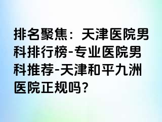 排名聚焦：天津医院男科排行榜-专业医院男科推荐-天津和平九洲医院正规吗？