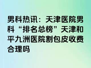 男科热讯：天津医院男科“排名总榜”天津和平九洲医院割包皮收费合理吗