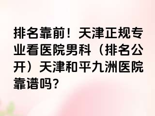 排名靠前！天津正规专业看医院男科（排名公开）天津和平九洲医院靠谱吗？