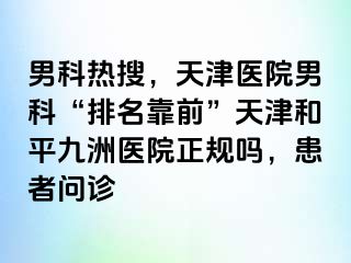 男科热搜，天津医院男科“排名靠前”天津和平九洲医院正规吗，患者问诊