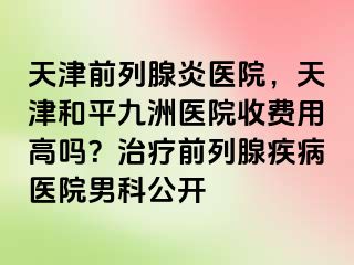 天津前列腺炎医院，天津和平九洲医院收费用高吗？治疗前列腺疾病医院男科公开