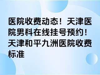 医院收费动态！天津医院男科在线挂号预约！天津和平九洲医院收费标准