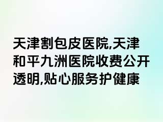 天津割包皮医院,天津和平九洲医院收费公开透明,贴心服务护健康