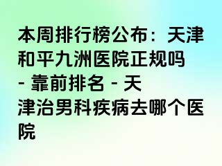本周排行榜公布：天津和平九洲医院正规吗 - 靠前排名 - 天津治男科疾病去哪个医院