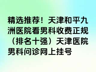 精选推荐！天津和平九洲医院看男科收费正规（排名十强）天津医院男科问诊网上挂号