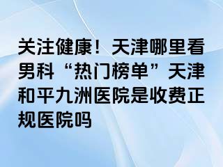 关注健康！天津哪里看男科“热门榜单”天津和平九洲医院是收费正规医院吗