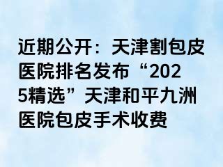 近期公开：天津割包皮医院排名发布“2025精选”天津和平九洲医院包皮手术收费