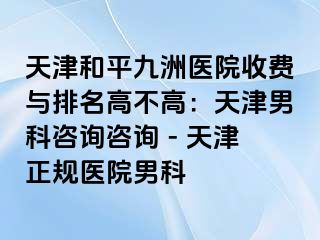 天津和平九洲医院收费与排名高不高：天津男科咨询咨询 - 天津正规医院男科