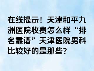 在线提示！天津和平九洲医院收费怎么样“排名靠谱”天津医院男科比较好的是那些？