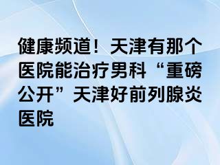 健康频道！天津有那个医院能治疗男科“重磅公开”天津好前列腺炎医院