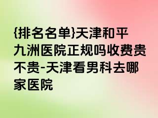 {排名名单}天津和平九洲医院正规吗收费贵不贵-天津看男科去哪家医院