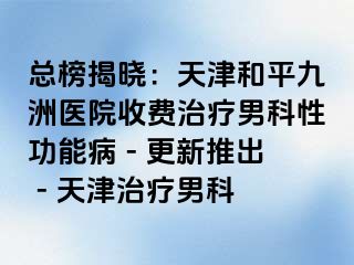 总榜揭晓：天津和平九洲医院收费治疗男科性功能病 - 更新推出 - 天津治疗男科