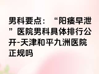 男科要点：“阳痿早泄”医院男科具体排行公开-天津和平九洲医院正规吗
