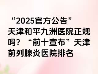 “2025官方公告”天津和平九洲医院正规吗？“前十宣布”天津前列腺炎医院排名