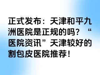 正式发布：天津和平九洲医院是正规的吗？“医院资讯”天津较好的割包皮医院推荐！