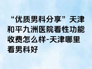 “优质男科分享”天津和平九洲医院看性功能收费怎么样-天津哪里看男科好