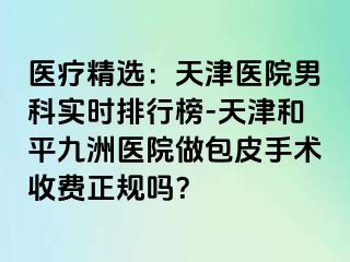 医疗精选：天津医院男科实时排行榜-天津和平九洲医院做包皮手术收费正规吗？