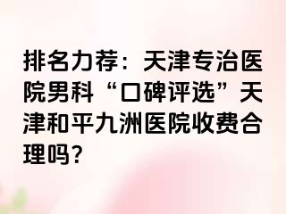 排名力荐：天津专治医院男科“口碑评选”天津和平九洲医院收费合理吗？
