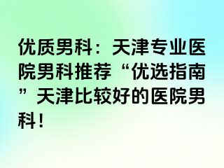 优质男科：天津专业医院男科推荐“优选指南”天津比较好的医院男科！
