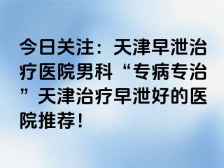 今日关注：天津早泄治疗医院男科“专病专治”天津治疗早泄好的医院推荐！