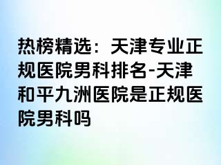 热榜精选：天津专业正规医院男科排名-天津和平九洲医院是正规医院男科吗
