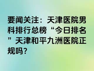 要闻关注：天津医院男科排行总榜“今日排名”天津和平九洲医院正规吗？