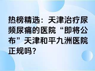 热榜精选：天津治疗尿频尿痛的医院“即将公布”天津和平九洲医院正规吗？