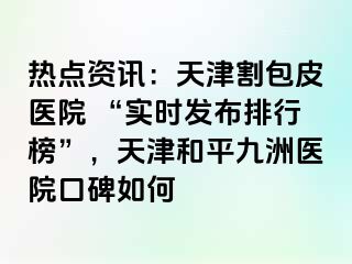 热点资讯：天津割包皮医院 “实时发布排行榜”，天津和平九洲医院口碑如何