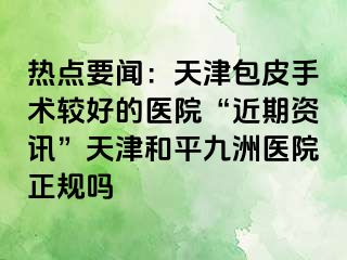 热点要闻：天津包皮手术较好的医院“近期资讯”天津和平九洲医院正规吗